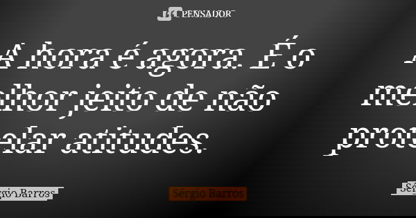 A hora é agora. É o melhor jeito de não protelar atitudes.... Frase de Sérgio Barros.