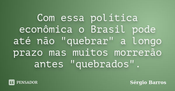 Com essa política econômica o Brasil pode até não "quebrar" a longo prazo mas muitos morrerão antes "quebrados".... Frase de Sérgio Barros.