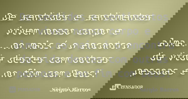 De sentidos e sentimentos vivem nosso corpo e alma...no mais é o encontro da vida destes com outras pessoas e no fim com Deus!... Frase de Sérgio Barros.