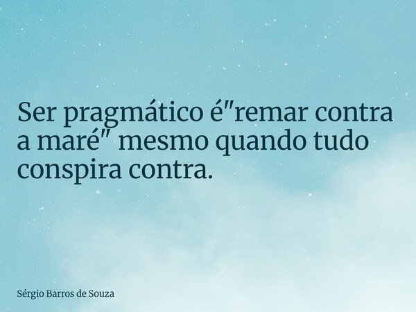 Ser pragmático é "remar contra a maré" mesmo quando tudo conspira contra.... Frase de Sérgio Barros de Souza.