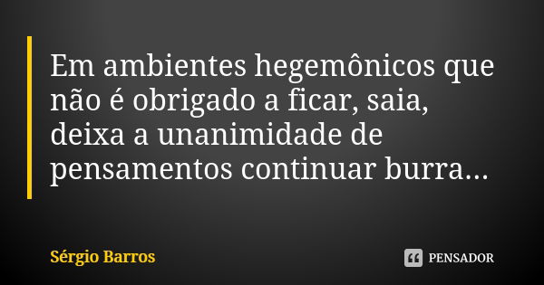 Em ambientes hegemônicos que não é obrigado a ficar, saia, deixa a unanimidade de pensamentos continuar burra...... Frase de Sérgio Barros.