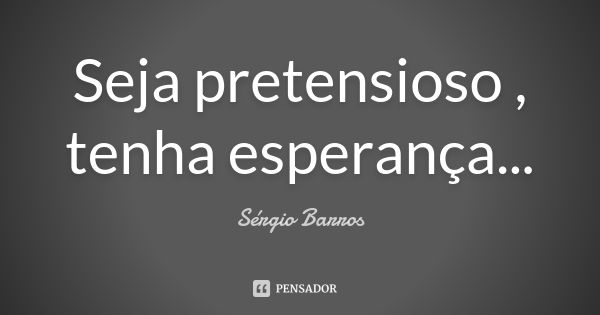 Seja pretensioso , tenha esperança...... Frase de Sérgio Barros.