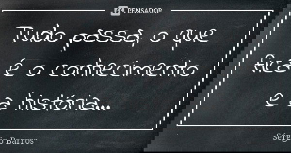 Tudo passa, o que fica é o conhecimento e a história...... Frase de Sérgio Barros.