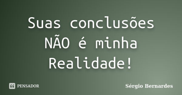 Suas conclusões NÃO é minha Realidade!... Frase de Sergio Bernardes.