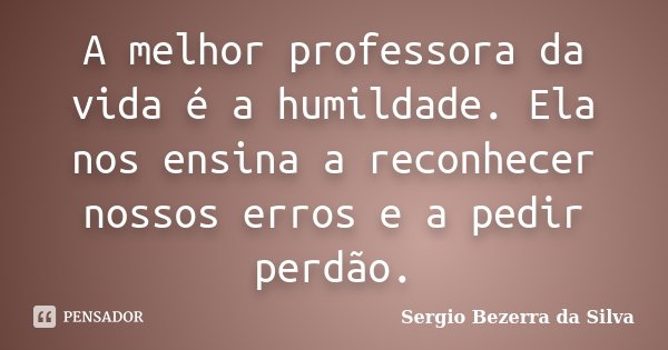 A melhor professora da vida é a humildade. Ela nos ensina a reconhecer nossos erros e a pedir perdão.... Frase de Sergio Bezerra da Silva.