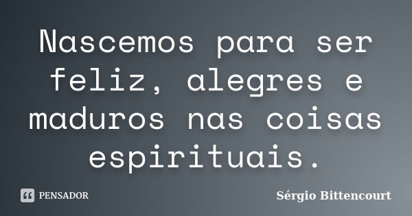 Nascemos para ser feliz, alegres e maduros nas coisas espirituais.... Frase de Sergio Bittencourt.