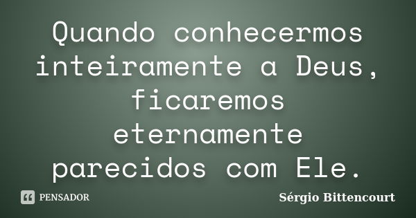 Quando conhecermos inteiramente a Deus, ficaremos eternamente parecidos com Ele.... Frase de Sergio Bittencourt.