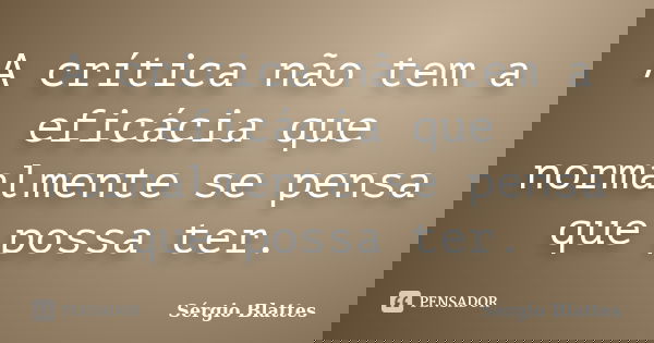 A crítica não tem a eficácia que normalmente se pensa que possa ter.... Frase de Sérgio Blattes.