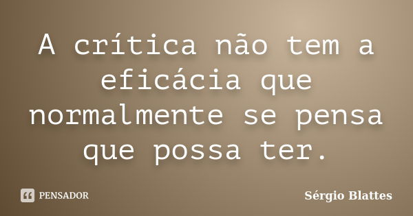 A crítica não tem a eficácia que normalmente se pensa que possa ter.... Frase de Sérgio Blattes.