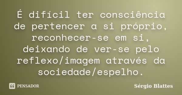 É difícil ter consciência de pertencer a si próprio, reconhecer-se em si, deixando de ver-se pelo reflexo/imagem através da sociedade/espelho.... Frase de Sérgio Blattes.