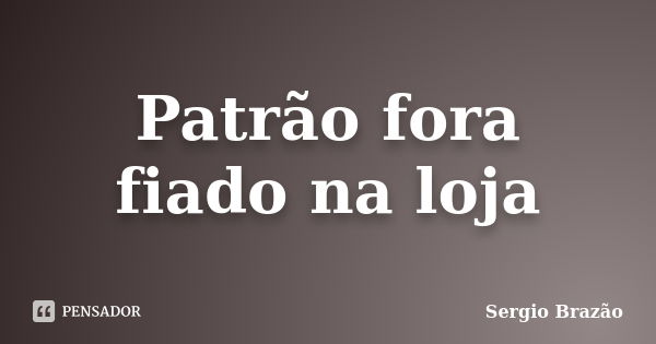 Patrão fora fiado na loja... Frase de Sergio Brazão.