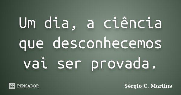 Um dia, a ciência que desconhecemos vai ser provada.... Frase de Sérgio C. Martins.