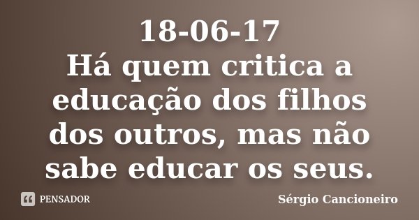 18-06-17 Há quem critica a educação dos filhos dos outros, mas não sabe educar os seus.... Frase de Sérgio Cancioneiro.