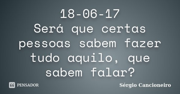 18-06-17 Será que certas pessoas sabem fazer tudo aquilo, que sabem falar?... Frase de Sérgio Cancioneiro.