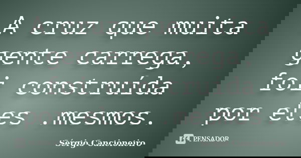 A cruz que muita gente carrega, foi construída por eles .mesmos.... Frase de Sérgio Cancioneiro.