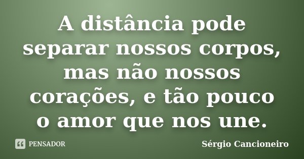 A distância pode separar nossos corpos, mas não nossos corações, e tão pouco o amor que nos une.... Frase de Sérgio Cancioneiro.