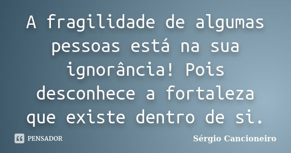 A fragilidade de algumas pessoas está na sua ignorância! Pois desconhece a fortaleza que existe dentro de si.... Frase de Sérgio Cancioneiro.