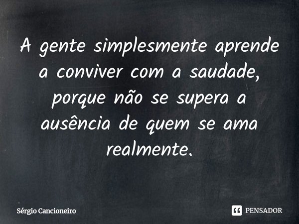 ⁠A gente simplesmente aprende a conviver com a saudade, porque não se supera a ausência de quem se ama realmente.... Frase de Sérgio Cancioneiro.