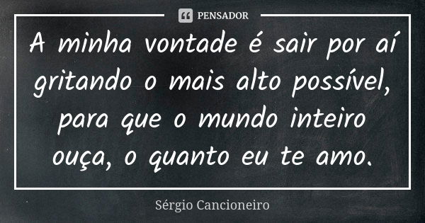 A minha vontade é sair por aí gritando o mais alto possível, para que o mundo inteiro ouça, o quanto eu te amo.... Frase de Sérgio Cancioneiro.