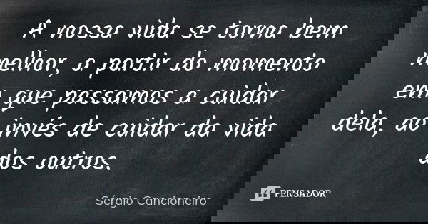 A nossa vida se torna bem melhor, a partir do momento em que passamos a cuidar dela, ao invés de cuidar da vida dos outros.... Frase de Sérgio Cancioneiro.