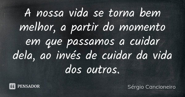 A nossa vida se torna bem melhor, a partir do momento em que passamos a cuidar dela, ao invés de cuidar da vida dos outros.... Frase de Sérgio Cancioneiro.