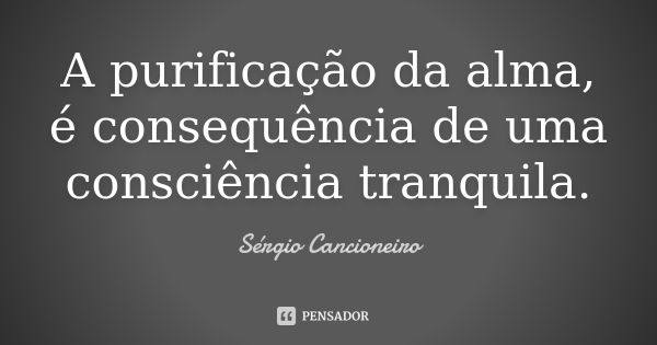 A purificação da alma, é consequência de uma consciência tranquila.... Frase de Sérgio Cancioneiro.