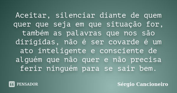 Aceitar, silenciar diante de quem quer que seja em que situação for, também as palavras que nos são dirigidas, não é ser covarde é um ato inteligente e conscien... Frase de Sérgio Cancioneiro.