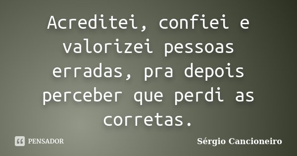 Acreditei, confiei e valorizei pessoas erradas, pra depois perceber que perdi as corretas.... Frase de Sérgio Cancioneiro.