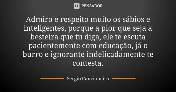 Admiro e respeito muito os sábios e inteligentes, porque a pior que seja a besteira que tu diga, ele te escuta pacientemente com educação, já o burro e ignorant... Frase de Sérgio Cancioneiro.