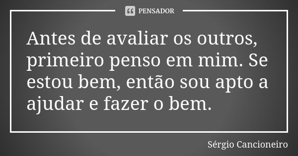 Antes de avaliar os outros, primeiro penso em mim. Se estou bem, então sou apto a ajudar e fazer o bem.... Frase de Sérgio Cancioneiro.