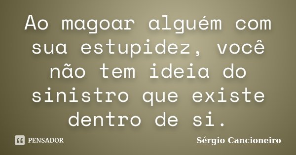 Ao magoar alguém com sua estupidez, você não tem ideia do sinistro que existe dentro de si.... Frase de Sérgio Cancioneiro.