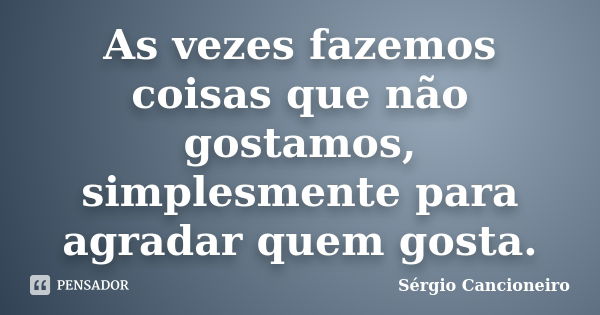 As vezes fazemos coisas que não gostamos, simplesmente para agradar quem gosta.... Frase de Sérgio Cancioneiro.