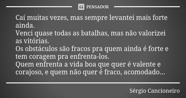 Caí muitas vezes, mas sempre levantei mais forte ainda. Venci quase todas as batalhas, mas não valorizei as vitórias. Os obstáculos são fracos pra quem ainda é ... Frase de Sérgio Cancioneiro.