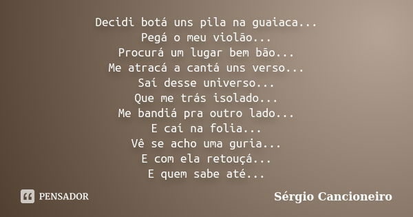 Decidi botá uns pila na guaiaca... Pegá o meu violão... Procurá um lugar bem bão... Me atracá a cantá uns verso... Saí desse universo... Que me trás isolado... ... Frase de Sérgio Cancioneiro.