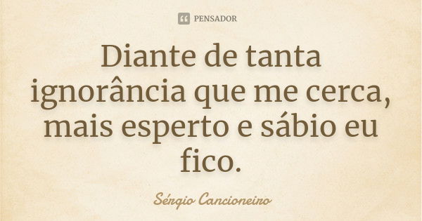 Diante de tanta ignorância que me cerca, mais esperto e sábio eu fico.... Frase de Sérgio Cancioneiro.