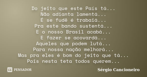 Do jeito que este País tá... Não adianta lamentá... É se fudê é trabaiá... Pra este bando sustentá... E o nosso Brasil acabá... E fazer se acovardá... Aqueles q... Frase de Sérgio Cancioneiro.