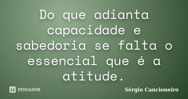 Do que adianta capacidade e sabedoria se falta o essencial que é a atitude.... Frase de Sérgio Cancioneiro.