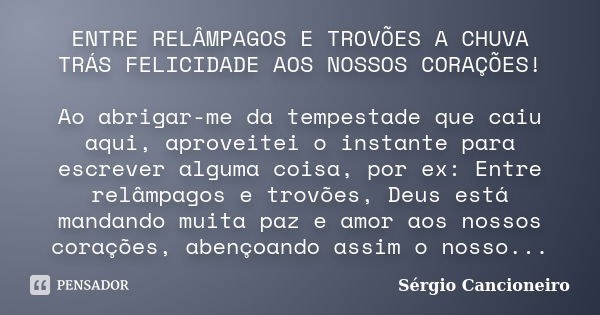 ENTRE RELÂMPAGOS E TROVÕES A CHUVA TRÁS FELICIDADE AOS NOSSOS CORAÇÕES! Ao abrigar-me da tempestade que caiu aqui, aproveitei o instante para escrever alguma co... Frase de Sérgio Cancioneiro.