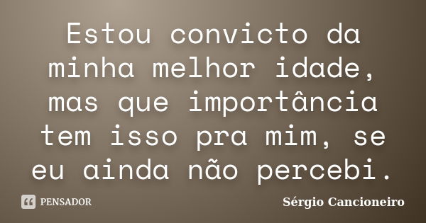 Estou convicto da minha melhor idade, mas que importância tem isso pra mim, se eu ainda não percebi.... Frase de Sérgio Cancioneiro.