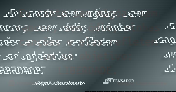 Eu canto sem mágoa, sem rancor, sem ódio, minhas canções e elas refletem um só objetivo: LIBERDADE.... Frase de Sérgio Cancioneiro.