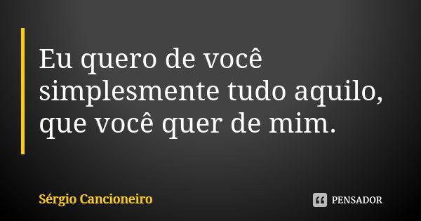 Eu quero de você simplesmente tudo aquilo, que você quer de mim.... Frase de Sérgio Cancioneiro.