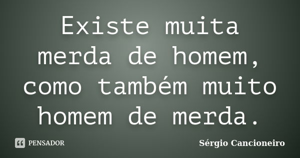 Existe muita merda de homem, como também muito homem de merda.... Frase de Sérgio Cancioneiro.