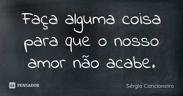 Faça alguma coisa para que o nosso amor não acabe.... Frase de Sérgio Cancioneiro.