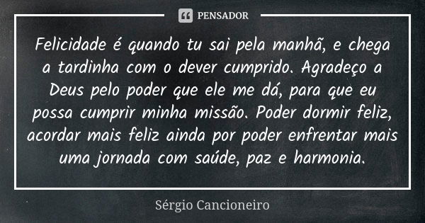 Felicidade é quando tu sai pela manhã, e chega a tardinha com o dever cumprido. Agradeço a Deus pelo poder que ele me dá, para que eu possa cumprir minha missão... Frase de Sérgio Cancioneiro.