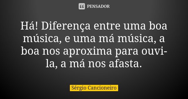 Há! Diferença entre uma boa música, e uma má música, a boa nos aproxima para ouvi-la, a má nos afasta.... Frase de Sérgio Cancioneiro.