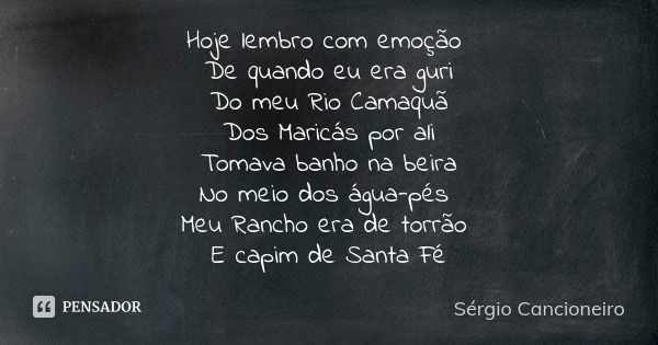 Hoje lembro com emoção De quando eu era guri Do meu Rio Camaquã Dos Maricás por ali Tomava banho na beira No meio dos água-pés Meu Rancho era de torrão E capim ... Frase de Sérgio Cancioneiro.