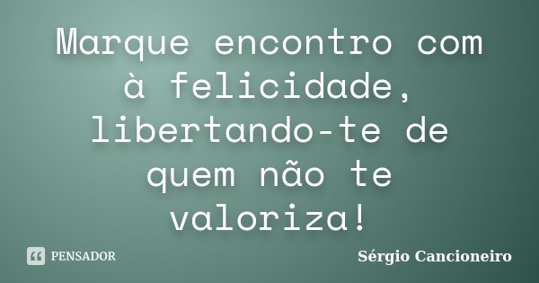 Marque encontro com à felicidade, libertando-te de quem não te valoriza!... Frase de Sérgio Cancioneiro.