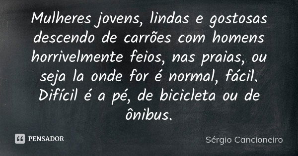 Mulheres jovens, lindas e gostosas descendo de carrões com homens horrivelmente feios, nas praias, ou seja la onde for é normal, fácil. Difícil é a pé, de bicic... Frase de Sérgio Cancioneiro.