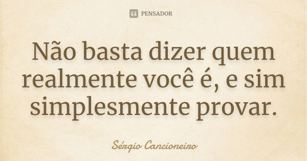 Não basta dizer quem realmente você é, e sim simplesmente provar.... Frase de Sérgio Cancioneiro.