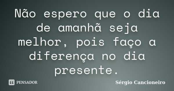 Não espero que o dia de amanhã seja melhor, pois faço a diferença no dia presente.... Frase de Sérgio Cancioneiro.